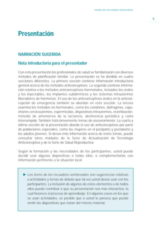 Introducción a los métodos anticonceptivos



                                                                                                  5




Presentación

NARRACIÓN SUGERIDA

Nota introductoria para el presentador

Con esta presentación los profesionales de salud se familiarizarán con diversos
métodos de planificación familiar. La presentación se ha dividido en cuatro
secciones diferentes. La primera sección contiene información introductoria
general acerca de los métodos anticonceptivos. La segunda contiene informa-
ción relativa a los métodos anticonceptivos hormonales, incluidos los orales
y los inyectables, los implantes subdérmicos y los sistemas intrauterinos
liberadores de hormonas. El uso de los anticonceptivos orales en la anticon-
cepción de emergencia también se abordan en esta sección. La tercera
examina los métodos no hormonales, como los condones, diafragmas, capu-
chones cervicouterinos, espermicidas, dispositivos intrauterinos, esterilización,
método de amenorrea de la lactancia, abstinencia periódica y coito
interrumpido. También trata brevemente temas de asesoramiento. La cuarta y
última sección de la presentación aborda el uso de anticonceptivos por parte
de poblaciones especiales, como las mujeres en el postparto y postaborto y
los adultos jóvenes. Si desea más información acerca de estos temas, puede
consultar otros módulos de la Serie de Actualización de Tecnología
Anticonceptiva y de la Serie de Salud Reproductiva.

Según la formación y las necesidades de los participantes, usted puede
decidir usar algunas diapositivas o todas ellas, o complementarlas con
información pertinente a la situación local.



   Ǡ Los ítems de los recuadros sombreados son sugerencias relativas
     a actividades y temas de debate que tal vez usted desee usar con los
     participantes. La inclusión de algunos de estos elementos o de todos
     ellos puede contribuir a que su presentación sea más interactiva, lo
     cual favorece el proceso de aprendizaje. En algunos casos en los que
     se usan actividades, es posible que a usted le parezca que puede
     omitir las diapositivas que tratan del mismo material.
 