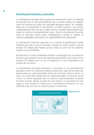 60
     Esterilización femenina y masculina
     La esterilización voluntaria ofrece protección permanente contra el embarazo
     no deseado con un solo procedimiento que se puede realizar en cualquier
     centro de atención de salud con capacidad quirúrgica básica. Sin embargo,
     dado que la esterilización es permanente, se debe asesorar a los clientes
     cuidadosamente antes de que la elijan como su método anticonceptivo para
     reducir al mínimo el arrepentimiento futuro. Tanto la esterilización femenina
     como la masculina tienen pocas complicaciones cuando la realizan en
     entornos apropiados proveedores de salud debidamente capacitados.

     La esterilización femenina voluntaria es el método de planificación familiar
     moderno que más se usa en el mundo. Consiste en cerrar y cortar o atar las
     trompas de Falopio para impedir que los óvulos se unan con los esperma-
     tozoides y sean fertilizados.

     Actualmente se están estudiando métodos no quirúrgicos de esterilización
     femenina que emplean sustancias químicas para producir una cicatriz en las
     trompas de Falopio, pero su uso en programas no se ha aprobado en la
     mayoría de los países.

     La esterilización masculina voluntaria o vasectomía, es un procedimiento
     quirúrgico menor en el que los conductos deferentes, que son los tubos por
     donde pasan los espermatozoides desde los testículos hasta la uretra, se
     atan y se cortan para impedir que los espermatozoides se mezclen con el
     semen. El semen eyaculado que no contiene espermatozoides no puede
     fecundar el óvulo. Desde el punto de vista técnico, la vasectomía es más
     segura y más sencilla de realizar que la esterilización femenina y se está
     utilizando cada vez más en muchos países en desarrollo.

                                                                                                                         Diapositiva 45
                                     ESTERILIZACIÓN FEMENINA Y MASCULINA




                            El cerrar y cortar las trompas de Falopio     Al cortar los conductos deferentes se impide
                          impide que el óvulo se una al espermatozoide.    que los espermatozoides se mezclen con el
                                                                                  semen para fertilizar el óvulo.
 