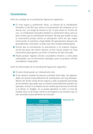 Introducción a los métodos anticonceptivos



                                                                                                                                61
Características

Entre las ventajas de la esterilización figuran las siguientes:

   Ǡ Es muy segura y sumamente eficaz. La eficacia de la esterilización
     femenina es del 99,5 por ciento en la prevención del embarazo en un
     año de uso, y el riesgo de fracaso es de 1,9 por ciento en 10 años de
     uso. La esterilización masculina también es sumamente eficaz, pero un
     poco menos que la esterilización femenina. No hay que confiar en que
     la vasectomía proteja contra la concepción antes de que hayan
     transcurrido 12 semanas o haya habido 20 eyaculaciones después del
     procedimiento. Entretanto, se debe usar otro método anticonceptivo.
   Ǡ Puesto que la esterilización es permanente y no requiere ninguna
     acción por parte del cliente durante el acto sexual, puede ser muy
     conveniente para quienes ya tienen el número de hijos deseado.
   Ǡ Puede producir algunos efectos secundarios menores a corto plazo
     relacionados con la intervención quirúrgica, pero no produce efectos
     secundarios a largo plazo.

Entre las desventajas de la esterilización figuran las siguientes:

   Ǡ El costo inicial puede ser relativamente alto.
   Ǡ Si los clientes cambian de parecer y deciden tener hijos, las oportuni-
     dades de invertir el procedimiento de esterilización son muy limitadas.
     Menos del 30 por ciento de las mujeres y sólo un pequeño porcentaje
     de los hombres que piden que se invierta el procedimiento pueden ser
     operados. Incluso si se dispone de los medios para efectuar la inversión
     y el cliente es elegible, no se puede garantizar el éxito. La tasa de
     nacidos vivos es de 50 por ciento en las mujeres o los hombres que se
     han sometido al procedimiento de inversión.

                                             ESTERILIZACIÓN:                                     Diapositiva 46
                                             CARACTERÍSTICAS

                               Ventajas                            Desventajas

                    Es muy segura y sumamente eficaz    El costo inicial puede ser alto


                    Es permanente                       La reversibilidad es limitada


                    No se necesita hacer nada durante   Se requiere de intervención
                    el acto sexual.                     quirúrgica


                    Produce muy pocos efectos           No ofrece protección contra las ITS,
                    secundarios.                        incluido el VIH.
 