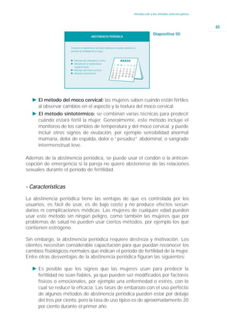 Introducción a los métodos anticonceptivos



                                                                                                                              65
                                                                                               Diapositiva 50
                                        ABSTINENCIA PERIÓDICA


                     Consiste en abstenerse de tener relaciones sexuales durante el
                     período de fertilidad de la mujer.


                     Ǡ Método del calendario o ritmo
                     Ǡ Método de la temperatura
                       corporal basal.
                     Ǡ Método del moco cervical
                     Ǡ Método sintotérmico




   Ǡ El método del moco cervical: las mujeres saben cuándo están fértiles
     al observar cambios en el aspecto y la textura del moco cervical.
   Ǡ El método sintotérmico: se combinan varias técnicas para predecir
     cuándo estará fértil la mujer. Generalmente, este método incluye el
     monitoreo de los cambios de temperatura y del moco cervical, y puede
     incluir otros signos de ovulación, por ejemplo sensibilidad anormal
     mamaria, dolor de espalda, dolor o “pesadez” abdominal, o sangrado
     intermenstrual leve.

Además de la abstinencia periódica, se puede usar el condón o la anticon-
cepción de emergencia si la pareja no quiere abstenerse de las relaciones
sexuales durante el período de fertilidad.


- Características

La abstinencia periódica tiene las ventajas de que es controlada por los
usuarios, es fácil de usar, es de bajo costo y no produce efectos secun-
darios ni complicaciones médicas. Las mujeres de cualquier edad pueden
usar este método sin ningún peligro, como también las mujeres que por
problemas de salud no pueden usar ciertos métodos, por ejemplo los que
contienen estrógeno.

Sin embargo, la abstinencia periódica requiere destreza y motivación. Los
clientes necesitan considerable capacitación para que puedan reconocer los
cambios fisiológicos normales que indican el período de fertilidad de la mujer.
Entre otras desventajas de la abstinencia periódica figuran las siguientes:

   Ǡ Es posible que los signos que las mujeres usan para predecir la
     fertilidad no sean fiables, ya que pueden ser modificados por factores
     físicos o emocionales, por ejemplo una enfermedad o estrés, con lo
     cual se reduce la eficacia. Las tasas de embarazo con el uso perfecto
     de algunos métodos de abstinencia periódica pueden estar por debajo
     del tres por ciento, pero la tasa de uso típico es de aproximadamente 20
     por ciento durante el primer año.
 