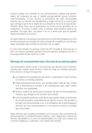 Introducción a los métodos anticonceptivos



                                                                                                67
Incluso cuando este método se usa correctamente, todavía hay posibili-
dades de embarazo ya que el líquido preeyaculatorio puede contener
espermatozoides. El uso correcto y sistemático del coito interrumpido
requiere que el hombre sea disciplinado y tenga control de sí mismo para
que extraiga el pene de la vagina de su compañera antes de la eyaculación.
También debe hacer que la eyaculación no ocurra en los genitales de su
compañera. Si vuelve a haber coito, el hombre debe primero lavarse los
genitales con agua tibia, con jabón o sin él, y orinar para que no queden
espermatozoides en la uretra.

Se debe informar a las parejas que practican el coito interrumpido acerca de
la anticoncepción de emergencia como método de respaldo en caso de que
algún eyaculado haya entrado en contacto con la vagina.

El coito interrumpido no protege contra las ITS, incluida la infección por el
VIH. Las lesiones genitales pueden transmitir agentes patógenos de ITS, y
el preeyaculado puede contener el VIH.


Mensajes de asesoramiento clave: Elección de un anticonceptivo

Los proveedores deben asistir a las personas que deseen usar la anticon-
cepción para evaluar varios factores antes de elegir un método particular.
Estos factores incluyen lo siguiente:

  Ǡ Los objetivos de reproducción del cliente, y determinar si ella o él tiene
    en mente un método preferido.
  Ǡ Información básica del cliente, por ejemplo edad, estilo de vida, estado
    civil y antecedentes sexuales y de reproducción para saber cuáles
    opciones son apropiadas.
  Ǡ Historia médica del cliente para cerciorarse de que no tiene problemas
    médicos que influyen en la elección del método.
  Ǡ Las necesidades particulares del cliente que pueden influir en la elección
    de un anticonceptivo, especialmente los clientes nuevos. Por ejemplo, si
    la mujer está amamantando o no, si el compañero de la clienta apoya la
    decisión de usar anticoncepción o si la clienta necesita un método
    que sea privado.

Otros factores que se deben considerar son el acceso a los suministros de
anticonceptivos y establecimientos médicos, estar dispuesto a tolerar los
efectos secundarios y a usar un anticonceptivo en cada acto sexual, las
creencias religiosas y culturales, y los costos del método.
 