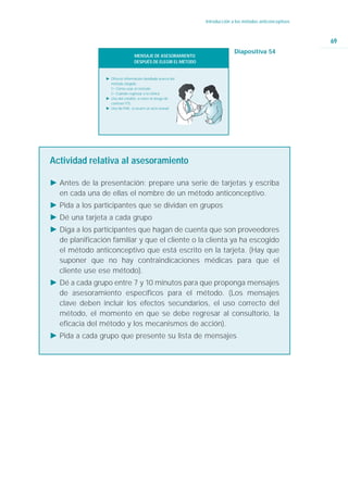 Introducción a los métodos anticonceptivos



                                                                                                             69
                                                                              Diapositiva 54
                                  MENSAJE DE ASESORAMIENTO:
                                  DESPUÉS DE ELEGIR EL MÉTODO


                 Ǡ Ofrecer información detallada acerca del
                   método elegido.
                   ġ Cómo usar el método
                   ġ Cuándo regresar a la clínica
                 Ǡ Uso del condón, si corre el riesgo de
                   contraer ITS.
                 Ǡ Uso de PAE, si ocurre un acto sexual




Actividad relativa al asesoramiento

Ǡ Antes de la presentación: prepare una serie de tarjetas y escriba
  en cada una de ellas el nombre de un método anticonceptivo.
Ǡ Pida a los participantes que se dividan en grupos
Ǡ Dé una tarjeta a cada grupo
Ǡ Diga a los participantes que hagan de cuenta que son proveedores
  de planificación familiar y que el cliente o la clienta ya ha escogido
  el método anticonceptivo que está escrito en la tarjeta. (Hay que
  suponer que no hay contraindicaciones médicas para que el
  cliente use ese método).
Ǡ Dé a cada grupo entre 7 y 10 minutos para que proponga mensajes
  de asesoramiento específicos para el método. (Los mensajes
  clave deben incluir los efectos secundarios, el uso correcto del
  método, el momento en que se debe regresar al consultorio, la
  eficacia del método y los mecanismos de acción).
Ǡ Pida a cada grupo que presente su lista de mensajes
 