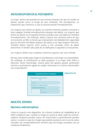 Introducción a los métodos anticonceptivos



                                                                                                                                 73
ANTICONCEPCIÓN EN EL POSTABORTO
La mujer, dentro del período de una semana después de que ha tenido un
aborto, puede correr el riesgo de otro embarazo. Por consiguiente, es
importante que comience a usar la anticoncepción inmediatamente.

Las mujeres que tienen un aborto en el primer trimestre pueden comenzar a
usar cualquier método inmediatamente después del aborto. Las mujeres que
tienen un aborto en el segundo trimestre pueden usar casi todos los métodos
inmediatamente. Sin embargo, deben esperar seis semanas antes de que
se les inserte un DIU, a menos que el proveedor esté debidamente capacitado
para la inserción inmediata después del aborto y no haya ninguna infección.
También deben esperar entre cuatro y seis semanas antes de poder
determinar el tamaño adecuado de un diafragma o capuchón cervicouterino.

Las mujeres deben usar condones mientras esperan usar otro método.

No hay razón médica para negar la esterilización a una mujer en el postaborto.
Sin embargo, la esterilización se debe posponer si la mujer tiene fiebre o
infección, fuerte hemorragia, trauma grave del aparato genital, perforación
uterina o acumulación aguda de sangre menstrual en el útero relacionados
con el postaborto.

                                        ANTICONCEPCIÓN EN EL POSTABORTO
                                                                                                   Diapositiva 56

                      Procedimiento en el primer trimestre
                                                     6 semanas




                          Cualquier Método



                      Procedimiento en el segundo trimestre

                         Condones/Espermicidas/Hormonales combinados/
                         Sólo de progestina/Abstinencia periódica/Esterilización



                                                             DIU


                                                             Diafragma / Capuchón




ADULTOS JÓVENES
Opciones anticonceptivas
Como lo muestra esta diapositiva, los criterios médicos de elegibilidad de la
OMS establecen que, cuando se tenga en cuenta la edad, todos los anticon-
ceptivos modernos pueden usarse sin restricciones o generalmente pueden
usarse. La razón es que los riesgos que podrían asociarse con el uso de varios
métodos son considerablemente menores que los riesgos asociados con un
embarazo involuntario.
 