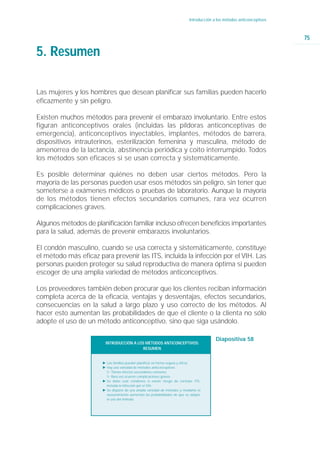 Introducción a los métodos anticonceptivos



                                                                                                                         75

5. Resumen

Las mujeres y los hombres que desean planificar sus familias pueden hacerlo
eficazmente y sin peligro.

Existen muchos métodos para prevenir el embarazo involuntario. Entre estos
figuran anticonceptivos orales (incluidas las píldoras anticonceptivas de
emergencia), anticonceptivos inyectables, implantes, métodos de barrera,
dispositivos intrauterinos, esterilización femenina y masculina, método de
amenorrea de la lactancia, abstinencia periódica y coito interrumpido. Todos
los métodos son eficaces si se usan correcta y sistemáticamente.

Es posible determinar quiénes no deben usar ciertos métodos. Pero la
mayoría de las personas pueden usar esos métodos sin peligro, sin tener que
someterse a exámenes médicos o pruebas de laboratorio. Aunque la mayoría
de los métodos tienen efectos secundarios comunes, rara vez ocurren
complicaciones graves.

Algunos métodos de planificación familiar incluso ofrecen beneficios importantes
para la salud, además de prevenir embarazos involuntarios.

El condón masculino, cuando se usa correcta y sistemáticamente, constituye
el método más eficaz para prevenir las ITS, incluida la infección por el VIH. Las
personas pueden proteger su salud reproductiva de manera óptima si pueden
escoger de una amplia variedad de métodos anticonceptivos.

Los proveedores también deben procurar que los clientes reciban información
completa acerca de la eficacia, ventajas y desventajas, efectos secundarios,
consecuencias en la salud a largo plazo y uso correcto de los métodos. Al
hacer esto aumentan las probabilidades de que el cliente o la clienta no sólo
adopte el uso de un método anticonceptivo, sino que siga usándolo.

                                                                                          Diapositiva 58
                        INTRODUCCIÓN A LOS MÉTODOS ANTICONCEPTIVOS:
                                          RESUMEN


                       Ǡ Las familias pueden planificar en forma segura y eficaz
                       Ǡ Hay una variedad de métodos anticonceptivos
                         ġ Tienen efectos secundarios comunes
                         ġ Rara vez ocurren complicaciones graves
                       Ǡ Se debe usar condones si existe riesgo de contraer ITS,
                         incluida la infección por el VIH.
                       Ǡ Se dispone de una amplia variedad de métodos y mediante el
                         asesoramiento aumentan las probabilidades de que se adopte
                         el uso del método.
 