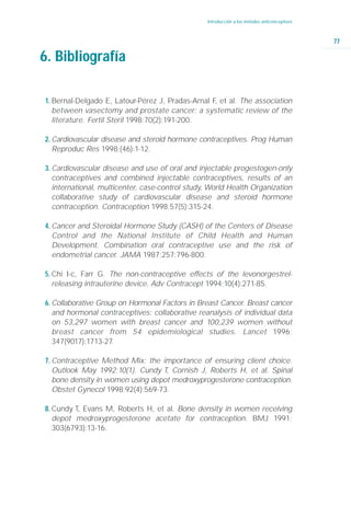Introducción a los métodos anticonceptivos



                                                                                              77

6. Bibliografía

1. Bernal-Delgado E, Latour-Pérez J, Pradas-Arnal F et al. The association
                                                   ,
   between vasectomy and prostate cancer: a systematic review of the
   literature. Fertil Steril 1998;70(2):191-200.

2. Cardiovascular disease and steroid hormone contraceptives. Prog Human
   Reproduc Res 1998;(46):1-12.

3. Cardiovascular disease and use of oral and injectable progestogen-only
   contraceptives and combined injectable contraceptives, results of an
   international, multicenter, case-control study, World Health Organization
   collaborative study of cardiovascular disease and steroid hormone
   contraception. Contraception 1998;57(5):315-24.

4. Cancer and Steroidal Hormone Study (CASH) of the Centers of Disease
   Control and the National Institute of Child Health and Human
   Development. Combination oral contraceptive use and the risk of
   endometrial cancer. JAMA 1987;257:796-800.

5. Chi I-c, Farr G. The non-contraceptive effects of the levonorgestrel-
   releasing intrauterine device. Adv Contracept 1994;10(4):271-85.

6. Collaborative Group on Hormonal Factors in Breast Cancer. Breast cancer
   and hormonal contraceptives: collaborative reanalysis of individual data
   on 53,297 women with breast cancer and 100,239 women without
   breast cancer from 54 epidemiological studies. Lancet 1996;
   347(9017):1713-27 .

7. Contraceptive Method Mix: the importance of ensuring client choice.
   Outlook May 1992;10(1). Cundy T, Cornish J, Roberts H, et al. Spinal
   bone density in women using depot medroxyprogesterone contraception.
   Obstet Gynecol 1998;92(4):569-73.

8. Cundy T, Evans M, Roberts H, et al. Bone density in women receiving
   depot medroxyprogesterone acetate for contraception. BMJ 1991;
   303(6793):13-16.
 