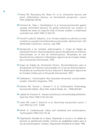 78
      9. Farley TM, Rosenberg MJ, Rowe PJ, et al. Intrauterine devices and
         pelvic inflammatory disease: an international perspective. Lancet
         1992;339(8796):785-88.

     10. Fontanet AL, Saba J, Chandelying V, et al. Increased protection against
         sexually transmitted diseases by giving commercial sex workers in
         Thailand the choice of using the male or female condom: a randomized
         controlled trial. AIDS 1998;12:1851-59.

     11. French P Latka M. Gollub EL, et al. Female condoms as effective as male
                 ,
         condoms in sexually transmitted disease prevention. Abstract from 12th
         World AIDS Conference, Geneva, July 1998.

     12. Introducción a los métodos anticonceptivos 2, Grupo de Trabajo de
         Orientación Técnica. Recomendaciones para la Actualización de Prácticas
         Seleccionadas en el Uso de Anticonceptivos: Resultados de una
         Reunión Técnica, Volumen I. Washington: Agencia de los Estados Unidos
         para el Desarrollo Internacional, 1994.

     13. Grupo de Trabajo de Orientación Técnica. Recomendaciones para la
         Actualización de Prácticas Seleccionadas en el Uso de Anticonceptivos:
         Resultados de una Reunión Técnica, Volumen II. Washington: Agencia de
         los Estados Unidos para el Desarrollo Internacional, 1997.

     14. Guillebaud J. Contraception: Your Questions Answered, second edition.
         London: Churchill Livingstone, 1993

     15. Hatcher RA, Trussell J, Stewart F et al. Contraceptive Techonology,
                                           ,
         Seventeenth Edition. (New York: Ardent Media, Inc., 1998):800-801.

     16. Labbok M, Krasovec K. Toward consistency in breastfeeding definitions.
         Stud Fam Plann 1990;21(4):226-230.

     17. Lesko SM, Louik C, Vezina R, et al. Vasectomy and prostate cancer: J
         Urol 1999;162 (3,Pt. 1):809.

     18. Meirik O. Cardiovascular safety and combined oral contraceptives.
         Contraception 1998;57(3):135-36.

     19. Organización Mundial de la Salud. Mejorando el acceso a la calidad de
         atención en planificación familiar. Criterios de elegibilidad médica para el
         uso de anticonceptivos. Ginebra: Organización Mundial de la Salud, 1996.
 