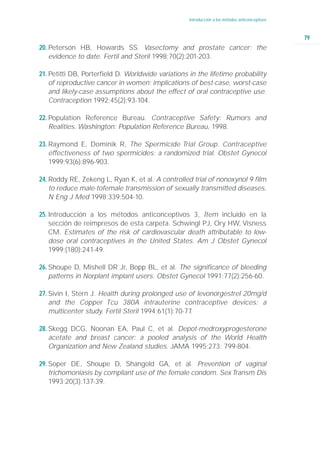 Introducción a los métodos anticonceptivos



                                                                                                 79
20. Peterson HB, Howards SS. Vasectomy and prostate cancer: the
    evidence to date. Fertil and Steril 1998;70(2):201-203.

21. Petitti DB, Porterfield D. Worldwide variations in the lifetime probability
    of reproductive cancer in women: implications of best-case, worst-case
    and likely-case assumptions about the effect of oral contraceptive use.
    Contraception 1992;45(2):93-104.

22. Population Reference Bureau. Contraceptive Safety: Rumors and
    Realities. Washington: Population Reference Bureau, 1998.

23. Raymond E, Dominik R, The Spermicide Trial Group. Contraceptive
    effectiveness of two spermicides: a randomized trial. Obstet Gynecol
    1999;93(6):896-903.

24. Roddy RE, Zekeng L, Ryan K, et al. A controlled trial of nonoxynol 9 film
    to reduce male-tofemale transmission of sexually transmitted diseases.
    N Eng J Med 1998;339:504-10.

25. Introducción a los métodos anticonceptivos 3, Ítem incluido en la
    sección de reimpresos de esta carpeta. Schwingl PJ, Ory HW, Visness
    CM. Estimates of the risk of cardiovascular death attributable to low-
    dose oral contraceptives in the United States. Am J Obstet Gynecol
    1999;(180):241-49.

26. Shoupe D, Mishell DR Jr, Bopp BL, et al. The significance of bleeding
    patterns in Norplant implant users. Obstet Gynecol 1991;77(2):256-60.

27. Sivin I, Stern J. Health during prolonged use of levonorgestrel 20mg/d
    and the Copper Tcu 380A intrauterine contraceptive devices: a
    multicenter study. Fertil Steril 1994;61(1):70-77.

28. Skegg DCG, Noonan EA, Paul C, et al. Depot-medroxyprogesterone
    acetate and breast cancer: a pooled analysis of the World Health
    Organization and New Zealand studies. JAMA 1995;273: 799-804.

29. Soper DE, Shoupe D, Shangold GA, et al. Prevention of vaginal
    trichomoniasis by compliant use of the female condom. Sex Transm Dis
    1993;20(3):137-39.
 