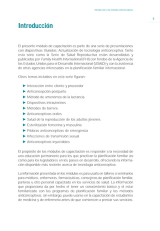 Introducción a los métodos anticonceptivos



                                                                                                  7

Introducción

El presente módulo de capacitación es parte de una serie de presentaciones
con diapositivas tituladas: Actualización de tecnología anticonceptiva. Tanto
esta serie como la Serie de Salud Reproductiva están desarrolladas y
publicadas por Family Health International (FHI) con fondos de la Agencia de
los Estados Unidos para el Desarrollo Internacional (USAID) y con la asistencia
de otras agencias interesadas en la planificación familiar internacional.

Otros temas incluidos en esta serie figuran:

   Ǡ Interacción entre cliente y proveedor
   Ǡ Anticoncepción postparto
   Ǡ Método de amenorrea de la lactancia
   Ǡ Dispositivos intrauterinos
   Ǡ Métodos de barrera
   Ǡ Anticonceptivos orales
   Ǡ Salud de la reproducción de los adultos jóvenes
   Ǡ Esterilización femenina y masculina
   Ǡ Píldoras anticonceptivas de emergencia
   Ǡ Infecciones de transmisión sexual
   Ǡ Anticonceptivos inyectables

El propósito de los módulos de capacitación es responder a la necesidad de
una educación permanente para los que practican la planificación familiar así
como para los legisladores en los países en desarrollo, ofreciendo la informa-
ción disponible más reciente acerca de tecnología anticonceptiva.

La información presentada en los módulos es para usarla en talleres o seminarios
para médicos, enfermeras, farmacéuticos, consejeros de planificación familiar,
parteras u otro personal capacitado en los servicios de salud. La información
que proporciona da por hecho el tener un conocimiento básico y el estar
familiarizado con los programas de planificación familiar y los métodos
anticonceptivos, sin embargo, puede usarse en la capacitación de estudiantes
de medicina y de enfermería antes de que comiencen a prestar sus servicios.
 
