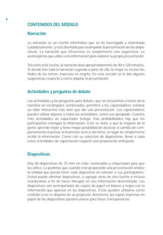 8
    CONTENIDOS DEL MÓDULO

    Narración

    La narración es un escrito informativo que se ha investigado y examinado
    cuidadosamente, y está diseñada para acompañar la presentación de las diapo-
    sitivas. La narración que ofrecemos es simplemente una sugerencia. Le
    aconsejamos que utilice esta información para elaborar su propia presentación.

    Tal como está escrita, la narración dura aproximadamente de 90 a 120 minutos.
    Si decide leer toda la narración sugerida o parte de ella, lo mejor es no leer los
    títulos de los temas, impresos en negrita. En esta sección se le dan algunas
    sugerencias respecto a cómo adaptar la presentación.


    Actividades y preguntas de debate

    Las actividades y las preguntas para debate, que se encuentran a través de la
    narrativa en rectángulos sombreados, permiten a los capacitadores celebrar
    un taller interactivo más bien que dar una presentación. Los capacitadores
    pueden utilizar algunas o todas las actividades, como sea apropiado. Cuantas
    más actividades un capacitador incluya, más probabilidades hay que los
    participantes retengan la información. Esto se debe a que la mayoría de la
    gente aprende mejor y tiene mayor posibilidad de alcanzar el cambio de com-
    portamiento al pensar activamente acerca del tema, en lugar de simplemente
    recibir la información. Como con su selección de diapositivas, llevar a cabo
    estas actividades de capacitación requiere una preparación anticipada.


    Diapositivas

    Hay 58 diapositivas de 35 mm en color, numeradas y etiquetadas para que
    las utilice. Le pedimos que cuando esté preparando una presentación analice
    la utilidad que pueda tener cada diapositiva en relación a sus participantes.
    Usted puede eliminar diapositivas, o agregar otras de otra fuente o incluso
    reordenarlas a fin de hacer hincapié en una información determinada. Las
    diapositivas van acompañadas de copias de papel en blanco y negro con la
    información que aparece en las diapositivas. Éstas pueden utilizarse como
    rotafolio si no se dispone de un proyector. Asimismo, las copias impresas en
    papel de las diapositivas pueden usarse para hacer transparencias.
 