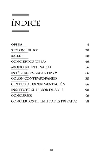 ÍNDICE

ópera                               4
“Colón - Ring”                     20
Ballet                             30
Conciertos (OFBA)                  46
Abono Bicentenario                 56
Intérpretes Argentinos             66
Colón Contemporáneo                80
Centro de Experimentación          86
Instituto Superior de Arte         90
Concursos                          96
Conciertos de entidades privadas   98




                    101
 