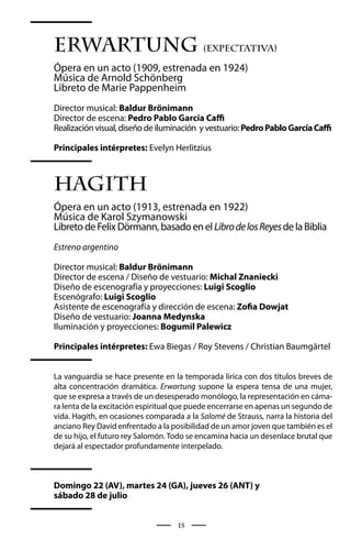Erwartung (Expectativa)
Ópera en un acto (1909, estrenada en 1924)
Música de Arnold Schönberg
Libreto de Marie Pappenheim
Director musical: Baldur Brönimann
Director de escena: Pedro Pablo García Caffi
Realización visual, diseño de iluminación y vestuario: Pedro Pablo García Caffi

Principales intérpretes: Evelyn Herlitzius



Hagith
Ópera en un acto (1913, estrenada en 1922)
Música de Karol Szymanowski
Libreto de Felix Dörmann, basado en el Libro de los Reyes de la Biblia
Estreno argentino

Director musical: Baldur Brönimann
Director de escena / Diseño de vestuario: Michal Znaniecki
Diseño de escenografía y proyecciones: Luigi Scoglio
Escenógrafo: Luigi Scoglio
Asistente de escenografía y dirección de escena: Zofia Dowjat
Diseño de vestuario: Joanna Medynska
Iluminación y proyecciones: Bogumil Palewicz

Principales intérpretes: Ewa Biegas / Roy Stevens / Christian Baumgärtel


La vanguardia se hace presente en la temporada lírica con dos títulos breves de
alta concentración dramática. Erwartung supone la espera tensa de una mujer,
que se expresa a través de un desesperado monólogo, la representación en cáma-
ra lenta de la excitación espiritual que puede encerrarse en apenas un segundo de
vida. Hagith, en ocasiones comparada a la Salomé de Strauss, narra la historia del
anciano Rey David enfrentado a la posibilidad de un amor joven que también es el
de su hijo, el futuro rey Salomón. Todo se encamina hacia un desenlace brutal que
dejará al espectador profundamente interpelado.



Domingo 22 (AV), martes 24 (GA), jueves 26 (ANT) y
sábado 28 de julio


                                    15
 