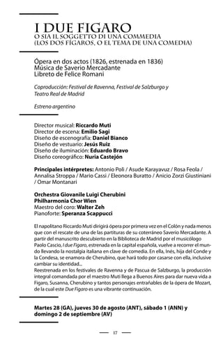 I sia Il soggetto di una commedia
   due Figaro
o
(Los dos Fígaros, o El tema de una comedia)


Ópera en dos actos (1826, estrenada en 1836)
Música de Saverio Mercadante
Libreto de Felice Romani
Coproducción: Festival de Ravenna, Festival de Salzburgo y
Teatro Real de Madrid

Estreno argentino


Director musical: Riccardo Muti
Director de escena: Emilio Sagi
Diseño de escenografía: Daniel Bianco
Diseño de vestuario: Jesús Ruiz
Diseño de iluminación: Eduardo Bravo
Diseño coreográfico: Nuria Castejón

Principales intérpretes: Antonio Poli / Asude Karayavuz / Rosa Feola /
Annalisa Stroppa / Mario Cassi / Eleonora Buratto / Anicio Zorzi Giustiniani
/ Omar Montanari

Orchestra Giovanile Luigi Cherubini
Philharmonia Chor Wien
Maestro del coro: Walter Zeh
Pianoforte: Speranza Scappucci

El napolitano Riccardo Muti dirigirá ópera por primera vez en el Colón y nada menos
que con el rescate de una de las partituras de su coterráneo Saverio Mercadante. A
partir del manuscrito descubierto en la Biblioteca de Madrid por el musicólogo
Paolo Cascio, I due Figaro, estrenada en la capital española, vuelve a recorrer el mun-
do llevando la nostalgia italiana en clave de comedia. En ella, Inés, hija del Conde y
la Condesa, se enamora de Cherubino, que hará todo por casarse con ella, inclusive
cambiar su identidad...
Reestrenada en los festivales de Ravenna y de Pascua de Salzburgo, la producción
integral comandada por el maestro Muti llega a Buenos Aires para dar nueva vida a
Figaro, Susanna, Cherubino y tantos personajes entrañables de la ópera de Mozart,
de la cual este Due Figaro es una vibrante continuación.


Martes 28 (GA), jueves 30 de agosto (ANT), sábado 1 (ANN) y
domingo 2 de septiembre (AV)


                                      17
 