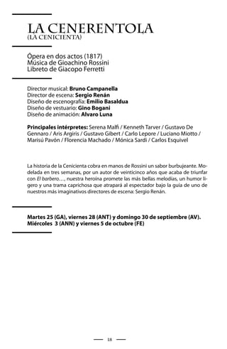 La Cenerentola
(La Cenicienta)


Ópera en dos actos (1817)
Música de Gioachino Rossini
Libreto de Giacopo Ferretti

Director musical: Bruno Campanella
Director de escena: Sergio Renán
Diseño de escenografía: Emilio Basaldua
Diseño de vestuario: Gino Bogani
Diseño de animación: Alvaro Luna

Principales intérpretes: Serena Malfi / Kenneth Tarver / Gustavo De
Gennaro / Aris Argiris / Gustavo Gibert / Carlo Lepore / Luciano Miotto /
Marisú Pavón / Florencia Machado / Mónica Sardi / Carlos Esquivel



La historia de la Cenicienta cobra en manos de Rossini un sabor burbujeante. Mo-
delada en tres semanas, por un autor de veinticinco años que acaba de triunfar
con El barbero…, nuestra heroína promete las más bellas melodías, un humor li-
gero y una trama caprichosa que atrapará al espectador bajo la guía de uno de
nuestros más imaginativos directores de escena: Sergio Renán.



Martes 25 (GA), viernes 28 (ANT) y domingo 30 de septiembre (AV).
Miércoles 3 (ANN) y viernes 5 de octubre (FE)




                                   18
 