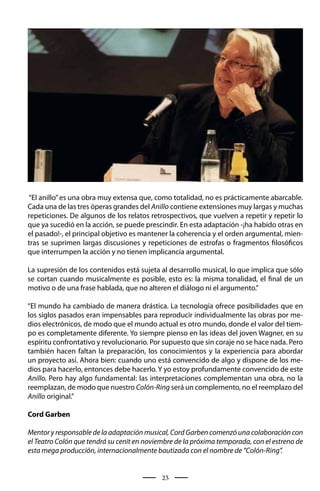 “El anillo” es una obra muy extensa que, como totalidad, no es prácticamente abarcable.
Cada una de las tres óperas grandes del Anillo contiene extensiones muy largas y muchas
repeticiones. De algunos de los relatos retrospectivos, que vuelven a repetir y repetir lo
que ya sucedió en la acción, se puede prescindir. En esta adaptación -¡ha habido otras en
el pasado!-, el principal objetivo es mantener la coherencia y el orden argumental, mien-
tras se suprimen largas discusiones y repeticiones de estrofas o fragmentos filosóficos
que interrumpen la acción y no tienen implicancia argumental.

La supresión de los contenidos está sujeta al desarrollo musical, lo que implica que sólo
se cortan cuando musicalmente es posible, esto es: la misma tonalidad, el final de un
motivo o de una frase hablada, que no alteren el diálogo ni el argumento.”

“El mundo ha cambiado de manera drástica. La tecnología ofrece posibilidades que en
los siglos pasados eran impensables para reproducir individualmente las obras por me-
dios electrónicos, de modo que el mundo actual es otro mundo, donde el valor del tiem-
po es completamente diferente. Yo siempre pienso en las ideas del joven Wagner, en su
espíritu confrontativo y revolucionario. Por supuesto que sin coraje no se hace nada. Pero
también hacen faltan la preparación, los conocimientos y la experiencia para abordar
un proyecto así. Ahora bien: cuando uno está convencido de algo y dispone de los me-
dios para hacerlo, entonces debe hacerlo. Y yo estoy profundamente convencido de este
Anillo. Pero hay algo fundamental: las interpretaciones complementan una obra, no la
reemplazan, de modo que nuestro Colón-Ring será un complemento, no el reemplazo del
Anillo original.”

Cord Garben

Mentor y responsable de la adaptación musical, Cord Garben comenzó una colaboración con
el Teatro Colón que tendrá su cenit en noviembre de la próxima temporada, con el estreno de
esta mega producción, internacionalmente bautizada con el nombre de “Colón-Ring”.


                                            23
 