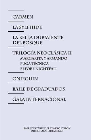 CARMEN

LA SYLPHIDE

LA BELLA DURMIENTE
del bosque

TRILOGÍA NEOCLÁSICA II
	  Margarita y Armando
	   Fuga Técnica
	   Before Nightfall


Onieguin

Baile de Graduados

GALA INTERNACIONAL




     Ballet Estable del Teatro Colón
          Directora: Lidia Segni

                   31
 
