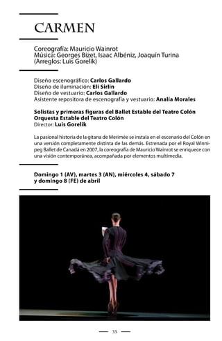 CARMEN
Coreografía: Mauricio Wainrot
Música: Georges Bizet, Isaac Albéniz, Joaquín Turina
(Arreglos: Luis Gorelik)

Diseño escenográfico: Carlos Gallardo
Diseño de iluminación: Eli Sirlin
Diseño de vestuario: Carlos Gallardo
Asistente repositora de escenografía y vestuario: Analía Morales

Solistas y primeras figuras del Ballet Estable del Teatro Colón
Orquesta Estable del Teatro Colón
Director: Luis Gorelik

La pasional historia de la gitana de Merimée se instala en el escenario del Colón en
una versión completamente distinta de las demás. Estrenada por el Royal Winni-
peg Ballet de Canadá en 2007, la coreografía de Mauricio Wainrot se enriquece con
una visión contemporánea, acompañada por elementos multimedia.


Domingo 1 (AV), martes 3 (AN), miércoles 4, sábado 7
y domingo 8 (FE) de abril




                                     33
 