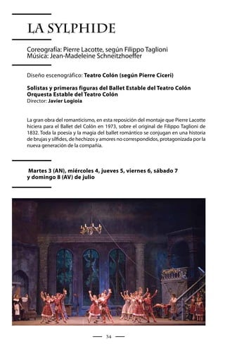 LA SYLPHIDE
Coreografía: Pierre Lacotte, según Filippo Taglioni
Música: Jean-Madeleine Schneitzhoeffer

Diseño escenográfico: Teatro Colón (según Pierre Ciceri)

Solistas y primeras figuras del Ballet Estable del Teatro Colón
Orquesta Estable del Teatro Colón
Director: Javier Logioia


La gran obra del romanticismo, en esta reposición del montaje que Pierre Lacotte
hiciera para el Ballet del Colón en 1973, sobre el original de Filippo Taglioni de
1832. Toda la poesía y la magia del ballet romántico se conjugan en una historia
de brujas y sílfides, de hechizos y amores no correspondidos, protagonizada por la
nueva generación de la compañía.



Martes 3 (AN), miércoles 4, jueves 5, viernes 6, sábado 7
y domingo 8 (AV) de julio




                                    34
 