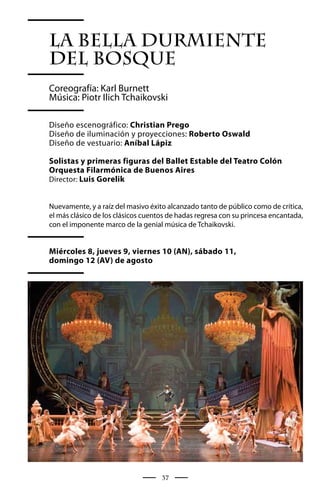 LA BELLA DURMIENTE
del bosque
Coreografía: Karl Burnett
Música: Piotr Ilich Tchaikovski

Diseño escenográfico: Christian Prego
Diseño de iluminación y proyecciones: Roberto Oswald
Diseño de vestuario: Aníbal Lápiz

Solistas y primeras figuras del Ballet Estable del Teatro Colón
Orquesta Filarmónica de Buenos Aires
Director: Luis Gorelik


Nuevamente, y a raíz del masivo éxito alcanzado tanto de público como de crítica,
el más clásico de los clásicos cuentos de hadas regresa con su princesa encantada,
con el imponente marco de la genial música de Tchaikovski.


Miércoles 8, jueves 9, viernes 10 (AN), sábado 11,
domingo 12 (AV) de agosto




                                    37
 