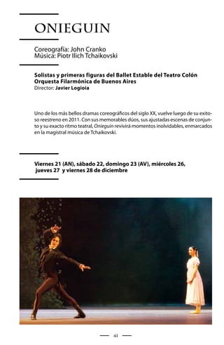 Onieguin
Coreografía: John Cranko
Música: Piotr Ilich Tchaikovski

Solistas y primeras figuras del Ballet Estable del Teatro Colón
Orquesta Filarmónica de Buenos Aires
Director: Javier Logioia



Uno de los más bellos dramas coreográficos del siglo XX, vuelve luego de su exito-
so reestreno en 2011. Con sus memorables dúos, sus ajustadas escenas de conjun-
to y su exacto ritmo teatral, Onieguin revivirá momentos inolvidables, enmarcados
en la magistral música de Tchaikovski.




Viernes 21 (AN), sábado 22, domingo 23 (AV), miércoles 26,
jueves 27 y viernes 28 de diciembre




                                    41
 