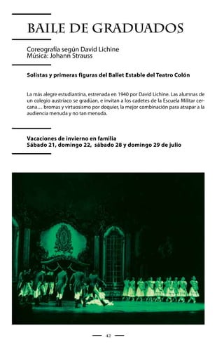 Baile de Graduados
Coreografía según David Lichine
Música: Johann Strauss

Solistas y primeras figuras del Ballet Estable del Teatro Colón


La más alegre estudiantina, estrenada en 1940 por David Lichine. Las alumnas de
un colegio austríaco se gradúan, e invitan a los cadetes de la Escuela Militar cer-
cana… bromas y virtuosismo por doquier, la mejor combinación para atrapar a la
audiencia menuda y no tan menuda.



Vacaciones de invierno en familia
Sábado 21, domingo 22, sábado 28 y domingo 29 de julio




                                    42
 
