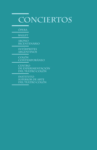 conciertos
Ópera

Ballet

Abono
bicentenario

Intérpretes
Argentinos

Colón
Contemporáneo

Centro
de Experimentación
del Teatro Colón

Instituto
Superior de Arte
del Teatro Colón




                46
 