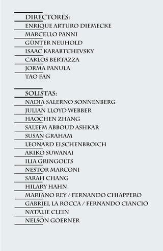 Directores:
Enrique arturo Diemecke
marcello Panni
gÜNter neuhold
isaac Karabtchevsky
carlos Bertazza
jorma Panula
tao Fan


Solistas:
nadia Salerno Sonnenberg
julian Lloyd Webber
haochen Zhang
saleem Abboud Ashkar
susan Graham
leonard Elschenbroich
akiko Suwanai
ilia Gringolts
nestor Marconi
sarah Chang
hilary Hahn
mariano Rey / fernando Chiappero
gabriel La Rocca / fernando Ciancio
natalie Clein
nelson Goerner



                  47
 