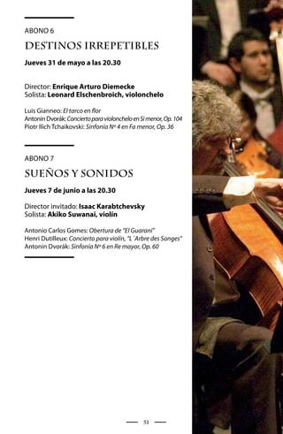 Abono 6

DESTINOS IRREPETIBLES
Jueves 31 de mayo a las 20.30


Director: Enrique Arturo Diemecke
Solista: Leonard Elschenbroich, violonchelo

Luis Gianneo: El tarco en flor
Antonin Dvorák: Concierto para violonchelo en Si menor, Op. 104
Piotr Ilich Tchaikovski: Sinfonía Nº 4 en Fa menor, Op. 36



Abono 7

SUEÑOS Y SONIDOS
Jueves 7 de junio a las 20.30

Director invitado: Isaac Karabtchevsky
Solista: Akiko Suwanai, violín

Antonio Carlos Gomes: Obertura de “El Guaraní”
Henri Dutilleux: Concierto para violín, “L´Arbre des Songes”
Antonin Dvorák: Sinfonía Nº 6 en Re mayor, Op. 60




                                               51
 