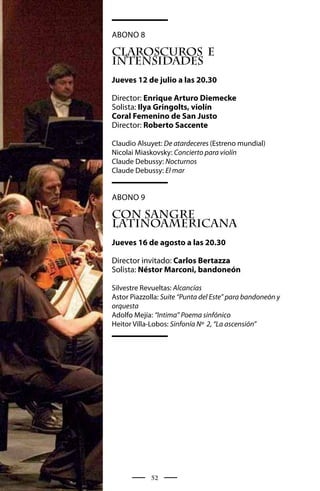 Abono 8

CLAROSCUROS E
INTENSIDADES
Jueves 12 de julio a las 20.30

Director: Enrique Arturo Diemecke
Solista: Ilya Gringolts, violín
Coral Femenino de San Justo
Director: Roberto Saccente

Claudio Alsuyet: De atardeceres (Estreno mundial)
Nicolai Miaskovsky: Concierto para violín
Claude Debussy: Nocturnos
Claude Debussy: El mar


Abono 9

CON SANGRE
LATINOAMERICANA
Jueves 16 de agosto a las 20.30

Director invitado: Carlos Bertazza
Solista: Néstor Marconi, bandoneón

Silvestre Revueltas: Alcancías
Astor Piazzolla: Suite “Punta del Este” para bandoneón y
orquesta
Adolfo Mejía: “Intima” Poema sinfónico
Heitor Villa-Lobos: Sinfonía Nº 2, “La ascensión”




             52
 
