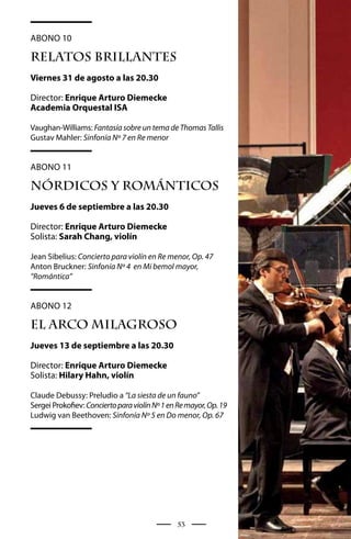 Abono 10

RELATOS BRILLANTES
Viernes 31 de agosto a las 20.30

Director: Enrique Arturo Diemecke
Academia Orquestal ISA

Vaughan-Williams: Fantasía sobre un tema de Thomas Tallis
Gustav Mahler: Sinfonía Nº 7 en Re menor


Abono 11

NóRDICOS Y ROMáNTICOS
Jueves 6 de septiembre a las 20.30

Director: Enrique Arturo Diemecke
Solista: Sarah Chang, violín

Jean Sibelius: Concierto para violín en Re menor, Op. 47
Anton Bruckner: Sinfonía Nº 4 en Mi bemol mayor,
“Romántica”


Abono 12

EL ARCO MILAGROSO
Jueves 13 de septiembre a las 20.30

Director: Enrique Arturo Diemecke
Solista: Hilary Hahn, violín

Claude Debussy: Preludio a “La siesta de un fauno”
Sergei Prokofiev: Concierto para violín Nº 1 en Re mayor, Op. 19
Ludwig van Beethoven: Sinfonía Nº 5 en Do menor, Op. 67




                                               53
 