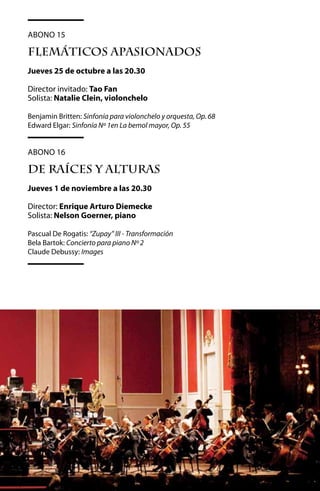 Abono 15

FLEMáTICOS APASIONADOS
Jueves 25 de octubre a las 20.30

Director invitado: Tao Fan
Solista: Natalie Clein, violonchelo

Benjamin Britten: Sinfonía para violonchelo y orquesta, Op. 68
Edward Elgar: Sinfonía Nº 1en La bemol mayor, Op. 55	


Abono 16

DE RAíCES Y ALTURAS
Jueves 1 de noviembre a las 20.30

Director: Enrique Arturo Diemecke
Solista: Nelson Goerner, piano

Pascual De Rogatis: “Zupay” III - Transformación
Bela Bartok: Concierto para piano Nº 2
Claude Debussy: Images




                                            55
 