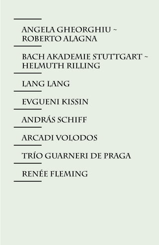 ANGELA GHEORGHIU ~
ROBERTO ALAGNA

BACH AkADEMIE STUTTGART ~
HELMUTH RILLING

LANG LANG

Evgueni Kissin

AndrÁs Schiff

Arcadi Volodos

TrÍo Guarneri de Praga

Renée Fleming




            57
 