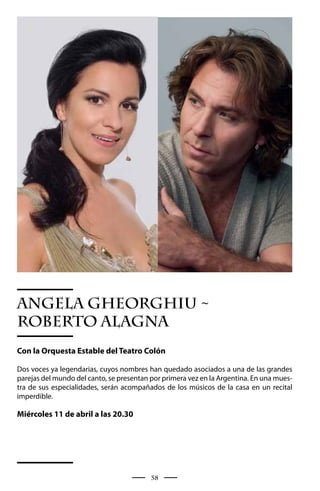 ANGELA GHEORGHIU ~
ROBERTO ALAGNA
Con la Orquesta Estable del Teatro Colón

Dos voces ya legendarias, cuyos nombres han quedado asociados a una de las grandes
parejas del mundo del canto, se presentan por primera vez en la Argentina. En una mues-
tra de sus especialidades, serán acompañados de los músicos de la casa en un recital
imperdible.

Miércoles 11 de abril a las 20.30




                                          58
 