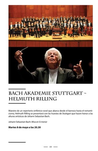 BACH AkADEMIE STUTTGART ~
HELMUTH RILLING

Maestro de un repertorio sinfónico-coral que abarca desde el barroco hasta el romanti-
cismo, Helmuth Rilling se presentará con las huestes de Stuttgart que hacen honor a las
alturas artísticas de Johann Sebastian Bach.

Johann Sebastian Bach: Misa en Si menor

Martes 8 de mayo a las 20.30




                                          59
 
