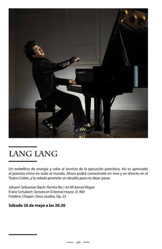 LANG LANG
Un torbellino de energía y color al servicio de la ejecución pianística. Así es apreciado
el pianista chino en todo el mundo. Ahora podrá conocérselo en vivo y en directo en el
Teatro Colón, y la velada promete un desafío para no dejar pasar.

Johann Sebastian Bach: Partita No.1 en Mi bemol Mayor
Franz Schubert: Sonata en Si bemol mayor, D. 960
Frédéric Chopin: Doce studios, Op. 25

Sábado 26 de mayo a las 20.30




                                           60
 