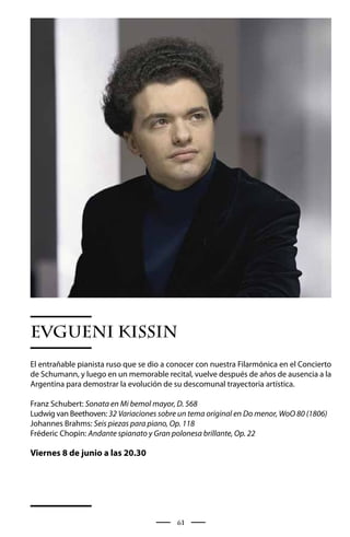 EVGUENI KISSIN
El entrañable pianista ruso que se dio a conocer con nuestra Filarmónica en el Concierto
de Schumann, y luego en un memorable recital, vuelve después de años de ausencia a la
Argentina para demostrar la evolución de su descomunal trayectoria artística.

Franz Schubert: Sonata en Mi bemol mayor, D. 568
Ludwig van Beethoven: 32 Variaciones sobre un tema original en Do menor, WoO 80 (1806)
Johannes Brahms: Seis piezas para piano, Op. 118
Fréderic Chopin: Andante spianato y Gran polonesa brillante, Op. 22

Viernes 8 de junio a las 20.30




                                          61
 