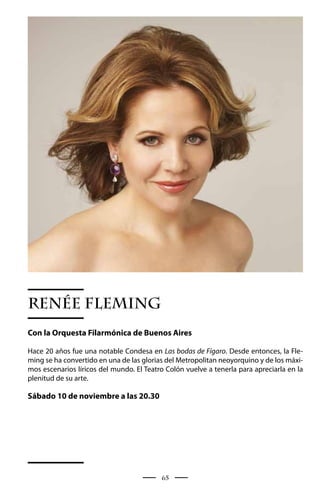 RENÉE FLEMING
Con la Orquesta Filarmónica de Buenos Aires

Hace 20 años fue una notable Condesa en Las bodas de Fígaro. Desde entonces, la Fle-
ming se ha convertido en una de las glorias del Metropolitan neoyorquino y de los máxi-
mos escenarios líricos del mundo. El Teatro Colón vuelve a tenerla para apreciarla en la
plenitud de su arte.

Sábado 10 de noviembre a las 20.30




                                          65
 