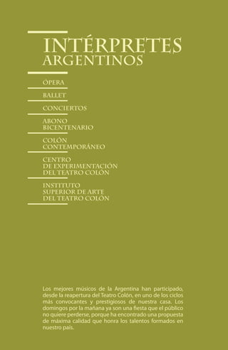 Intérpretes
Argentinos
Ópera

Ballet

conciertos

abono
bicentenario

Colón
Contemporáneo

Centro
de Experimentación
del Teatro Colón

Instituto
Superior de Arte
del Teatro Colón




Los mejores músicos de la Argentina han participado,
desde la reapertura del Teatro Colón, en uno de los ciclos
más convocantes y prestigiosos de nuestra casa. Los
domingos por la mañana ya son una fiesta que el público
no quiere perderse, porque ha encontrado una propuesta
de máxima calidad que honra los talentos formados en
nuestro país.

                          66
 