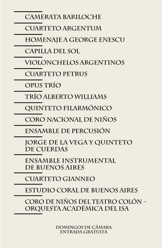 CAMERATA BARILOCHE
CUARTETO ARGENTUM
HOMENAJE A GEORGE ENESCU
CAPILLA DEL SOL
VIOLONCHELOS ARGENTINOS
CUARTETO PETRUS
OPUS TRíO
TRÍO ALBERTO WILLIAMS
QUINTETO FILARMÓNICO
CORO NACIONAL DE NIÑOS
ensamble de PERCUSIóN
JORGE DE LA VEGA Y QUINTETO
DE CUERDAS
ENSAMBLE INSTRUMENTAL
de BUENOS AIRES
cUARTETO gIANNEO
ESTUDIO CORAL DE BUENOS AIRES
CORO DE NIÑOS del TEATRO COLóN ~
ORQUESTA ACADÉMICA del ISA

        Domingos de cámara
         Entrada gratuita

                  67
 
