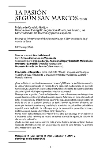 La Pasión
según San Marcos (2000)
Música de Osvaldo Golijov
Basada en el Evangelio según San Marcos, los Salmos, las
Lamentaciones de Jeremías y poesía española
Encargo de la Internationale Bachakademie por el 250º aniversario de la
muerte de Bach

Estreno argentino


Director musical: María Guinand
Coro: Schola Cantorum de Venezuela
Solistas del Coro: Virginia Largo, Ana María Raga y Elizabeth Maldonado
Orquesta “La Pasión” (metales y percusión)
Orquesta Estable del Teatro Colón (cuerdas)

Principales intérpretes: Biella Da Costa / María Hinojosa Montenegro
/ Luciana Souza / Reynaldo González-Fernández / Giaconda Cabrera /
Manolo Mairena

¿Poncio Pilato en medio de un carnaval carioca? ¿El Monte de los Olivos en Améri-
ca Latina? ¿Cristo arrestado en medio de una capoeira? ¿La Eucaristía en clave de
flamenco? ¿La Crucifixión atravesada por el furor cosmopolita de nuestras grandes
ciudades? ¿Un kaddish para aprender a meditar todo esto?
El compositor argentino Osvaldo Golijov da a conocer finalmente en la Argentina
una de las obras más originales de nuestra época. Aclamada en todo el mundo, el
autor crea con ella su propia liturgia a partir de la página en blanco que supone el
título de una de las pasiones perdidas de Bach. Se oyen aquí ritmos africanos, pa-
sados por los tamices cubano y brasileño, la atmósfera inconfundible del folklore
español, y una explosión de color que surge de una nutrida percusión, bronces,
guitarras, piano, cuerdas, berimbau, coro y bailarines.
Nunca mejor aplicada la palabra “Pasión” a esta obra que se apoya en un poderoso
e incesante pulso rítmico y se inspira en temas eternos: la agonía, la traición, la
alabanza, la redención.
¿Podía decirse algo nuevo sobre la más grande historia jamás contada? Golijov
responde afirmativamente con una propuesta que ha sido llamada “la primera
obra maestra del siglo XXI”.


Miércoles 14 (GA), jueves 15 (ANT), sábado 17 (ANN) y
domingo 18 de marzo (AV)


                                     7
 