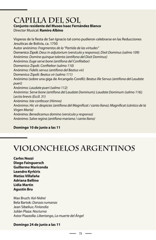 CAPILLA DEL SOL
Conjunto residente del Museo Isaac Fernández Blanco
Director Musical: Ramiro Albino

Vísperas de la fiesta de San Ignacio tal como pudieron celebrarse en las Reducciones
Jesuíticas de Bolivia, ca. 1750
Autor anónimo: Fragmentos de la “Partida de las virtudes”
Domenico Zipoli: Deus in adjutorium (versículo y responso); Dixit Dominus (salmo 109)
Anónimo: Domine quinque talenta (antífona del Dixit Dominus)
Anónimo: Euge serve bone (antífona del Confitebor)
Domenico Zipoli: Confitebor (salmo 110)
Anónimo: Fidelis servus (antífona del Beatus vir)
Domenico Zipoli: Beatus vir (salmo 111)
Anónimo (sobre una giga de Arcangelo Corelli): Beatus Ille Servus (antífona del Laudate
pueri)
Anónimo: Laudate pueri (salmo 112)
Anónimo: Serve bone (antífona del Laudate Dominum); Laudate Dominum (salmo 116);
Lectio brevis (Eccll. 31)
Anónimo: Iste confessor (Himno)
Anónimo: Hic vir despicies (antífona del Magnificat / canto llano); Magnificat (cántico de la
Virgen María)
Anónimo: Benedicamus domino (versículo y responso)
Anónimo: Salve regina (antífona mariana / canto llano)

Domingo 10 de junio a las 11




VIOLONCHELOS ARGENTINOS
Carlos Nozzi
Diego Fainguersch
Guillermo Mariconda
Leandro Kyrkiris
Matías Villafañe
Adriana Bellino
Lidia Martin
Agustín Bru

Max Bruch: Kol-Nidrei
Bela Bartok: Danzas rumanas
Jean Sibelius: Finlandia
Julián Plaza: Nocturna
Astor Piazzolla: Libertango, La muerte del Ángel

Domingo 24 de junio a las 11

                                              71
 