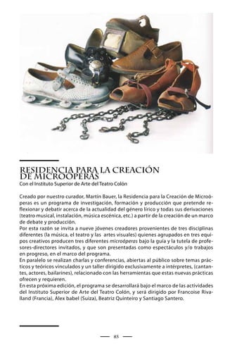 Residencia para la Creación
de Microóperas
Con el Instituto Superior de Arte del Teatro Colón

Creado por nuestro curador, Martín Bauer, la Residencia para la Creación de Microó-
peras es un programa de investigación, formación y producción que pretende re-
flexionar y debatir acerca de la actualidad del género lírico y todas sus derivaciones
(teatro musical, instalación, música escénica, etc.) a partir de la creación de un marco
de debate y producción.
Por esta razón se invita a nueve jóvenes creadores provenientes de tres disciplinas
diferentes (la música, el teatro y las artes visuales) quienes agrupados en tres equi-
pos creativos producen tres diferentes microóperas bajo la guía y la tutela de profe-
sores-directores invitados, y que son presentadas como espectáculos y/o trabajos
en progreso, en el marco del programa.
En paralelo se realizan charlas y conferencias, abiertas al público sobre temas prác-
ticos y teóricos vinculados y un taller dirigido exclusivamente a intérpretes, (cantan-
tes, actores, bailarines), relacionado con las herramientas que estas nuevas prácticas
ofrecen y requieren.
En esta próxima edición, el programa se desarrollará bajo el marco de las actividades
del Instituto Superior de Arte del Teatro Colón, y será dirigido por Francoise Riva-
lland (Francia), Alex babel (Suiza), Beatriz Quinteiro y Santiago Santero.




                                           85
 
