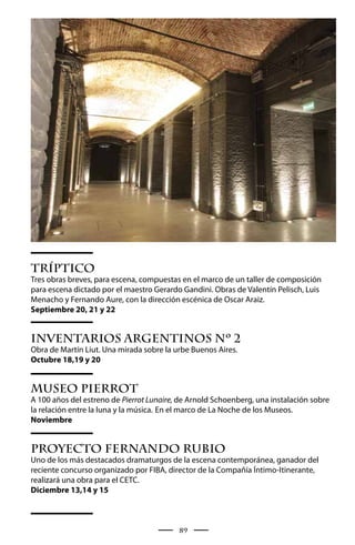 Tríptico
Tres obras breves, para escena, compuestas en el marco de un taller de composición
para escena dictado por el maestro Gerardo Gandini. Obras de Valentín Pelisch, Luis
Menacho y Fernando Aure, con la dirección escénica de Oscar Araiz.
Septiembre 20, 21 y 22


Inventarios Argentinos Nº 2
Obra de Martín Liut. Una mirada sobre la urbe Buenos Aires.
Octubre 18,19 y 20


Museo Pierrot
A 100 años del estreno de Pierrot Lunaire, de Arnold Schoenberg, una instalación sobre
la relación entre la luna y la música. En el marco de La Noche de los Museos.
Noviembre


Proyecto Fernando Rubio
Uno de los más destacados dramaturgos de la escena contemporánea, ganador del
reciente concurso organizado por FIBA, director de la Compañía Íntimo-Itinerante,
realizará una obra para el CETC.
Diciembre 13,14 y 15



                                          89
 