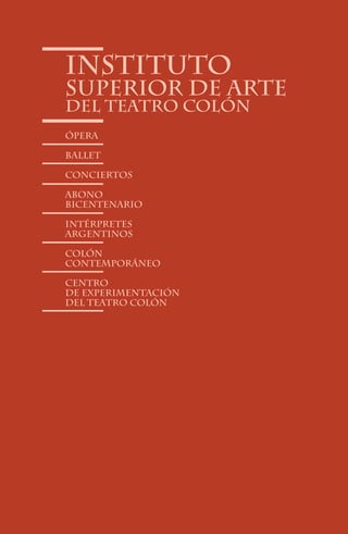 Instituto
Superior de Arte
del Teatro Colón
Ópera

Ballet

conciertos

abono
bicentenario

intérpretes
argentinos

Colón
Contemporáneo

Centro
de Experimentación
del Teatro Colón




                90
 