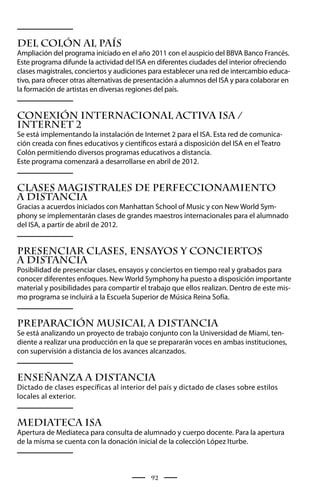 Del Colón al País
Ampliación del programa iniciado en el año 2011 con el auspicio del BBVA Banco Francés.
Este programa difunde la actividad del ISA en diferentes ciudades del interior ofreciendo
clases magistrales, conciertos y audiciones para establecer una red de intercambio educa-
tivo, para ofrecer otras alternativas de presentación a alumnos del ISA y para colaborar en
la formación de artistas en diversas regiones del país.


Conexión Internacional Activa ISA /
Internet 2
Se está implementando la instalación de Internet 2 para el ISA. Esta red de comunica-
ción creada con fines educativos y científicos estará a disposición del ISA en el Teatro
Colón permitiendo diversos programas educativos a distancia.
Este programa comenzará a desarrollarse en abril de 2012.


CLASES MAGISTRALES DE PERFECCIONAMIENTO
A DISTANCIA
Gracias a acuerdos iniciados con Manhattan School of Music y con New World Sym-
phony se implementarán clases de grandes maestros internacionales para el alumnado
del ISA, a partir de abril de 2012.


PRESENCIAR CLASES, ENSAYOS Y CONCIERTOS
A DISTANCIA
Posibilidad de presenciar clases, ensayos y conciertos en tiempo real y grabados para
conocer diferentes enfoques. New World Symphony ha puesto a disposición importante
material y posibilidades para compartir el trabajo que ellos realizan. Dentro de este mis-
mo programa se incluirá a la Escuela Superior de Música Reina Sofía.


PREPARACIÓN MUSICAL A DISTANCIA
Se está analizando un proyecto de trabajo conjunto con la Universidad de Miami, ten-
diente a realizar una producción en la que se prepararán voces en ambas instituciones,
con supervisión a distancia de los avances alcanzados.


ENSEÑANZA A DISTANCIA
Dictado de clases específicas al interior del país y dictado de clases sobre estilos
locales al exterior.


Mediateca ISA
Apertura de Mediateca para consulta de alumnado y cuerpo docente. Para la apertura
de la misma se cuenta con la donación inicial de la colección López Iturbe.



                                            92
 
