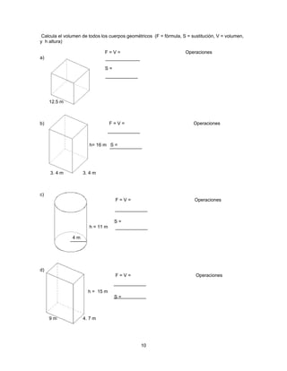 Calcula el volumen de todos los cuerpos geométricos (F = fórmula, S = sustitución, V = volumen,
y h altura)

                              F=V=                                  Operaciones
a)

                              S=




     12.5 m



b)                                F=V=                                  Operaciones



                       h= 16 m S =




     3. 4 m         3. 4 m



c)
                                   F=V=                                 Operaciones



                                   S=
                       h = 11 m

               4m




d)
                                   F=V=                                  Operaciones


                      h = 15 m
                                   S=



     9m             4. 7 m




                                               10
 