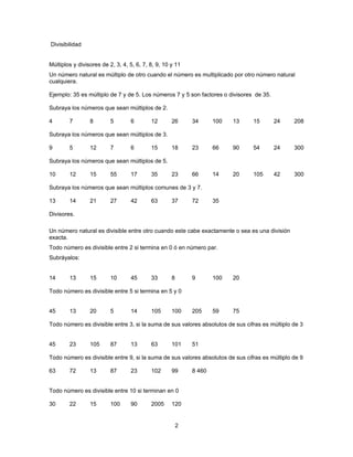 Divisibilidad


Múltiplos y divisores de 2, 3, 4, 5, 6, 7, 8, 9, 10 y 11
Un número natural es múltiplo de otro cuando el número es multiplicado por otro número natural
cualquiera.

Ejemplo: 35 es múltiplo de 7 y de 5. Los números 7 y 5 son factores o divisores de 35.

Subraya los números que sean múltiplos de 2.

4       7        8        5       6        12       26      34      100   13    15       24     208

Subraya los números que sean múltiplos de 3.

9       5        12       7       6        15       18      23      66    90    54       24     300

Subraya los números que sean múltiplos de 5.

10      12       15       55      17       35       23      66      14    20    105      42     300

Subraya los números que sean múltiplos comunes de 3 y 7.

13      14       21       27      42       63       37      72      35

Divisores.

Un número natural es divisible entre otro cuando este cabe exactamente o sea es una división
exacta.
Todo número es divisible entre 2 si termina en 0 ó en número par.
Subráyalos:


14      13       15       10      45       33       8       9       100   20

Todo número es divisible entre 5 si termina en 5 y 0


45      13       20       5       14       105      100     205     59    75

Todo número es divisible entre 3, si la suma de sus valores absolutos de sus cifras es múltiplo de 3


45      23       105      87      13       63       101     51

Todo número es divisible entre 9, si la suma de sus valores absolutos de sus cifras es múltiplo de 9

63      72       13       87      23       102      99      8 460


Todo número es divisible entre 10 si terminan en 0

30      22       15       100     90       2005     120


                                                        2
 