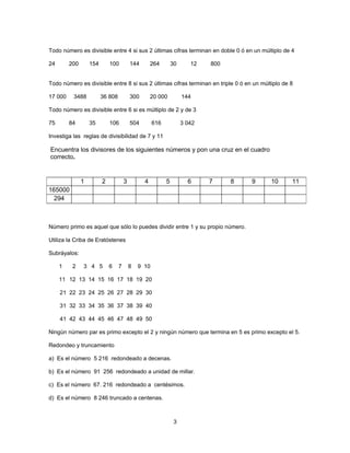 Todo número es divisible entre 4 si sus 2 últimas cifras terminan en doble 0 ó en un múltiplo de 4

24       200       154       100          144       264        30      12   800


Todo número es divisible entre 8 si sus 2 últimas cifras terminan en triple 0 ó en un múltiplo de 8

17 000    3488           36 808           300       20 000          144

Todo número es divisible entre 6 si es múltiplo de 2 y de 3

75       84        35        106          504        616            3 042

Investiga las reglas de divisibilidad de 7 y 11

Encuentra los divisores de los siguientes números y pon una cruz en el cuadro
correcto.


               1         2            3         4          5          6     7     8   9   10      11
165000
  294



Número primo es aquel que sólo lo puedes dividir entre 1 y su propio número.

Utiliza la Criba de Eratóstenes

Subráyalos:

     1    2    3 4 5         6    7       8   9 10

     11 12 13 14 15 16 17 18 19 20

     21 22 23 24 25 26 27 28 29 30

     31 32 33 34 35 36 37 38 39 40

     41 42 43 44 45 46 47 48 49 50

Ningún número par es primo excepto el 2 y ningún número que termina en 5 es primo excepto el 5.

Redondeo y truncamiento

a) Es el número 5 216 redondeado a decenas.

b) Es el número 91 256 redondeado a unidad de millar.

c) Es el número 67. 216 redondeado a centésimos.

d) Es el número 8 246 truncado a centenas.



                                                                3
 