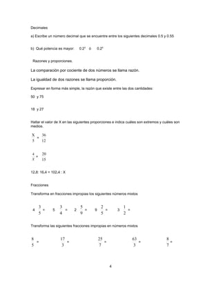 Decimales

a) Escribe un número decimal que se encuentre entre los siguientes decimales 0.5 y 0.55


b) Qué potencia es mayor:       0.23 ó       0.25


 Razones y proporciones.

La comparación por cociente de dos números se llama razón.

La igualdad de dos razones se llama proporción.

Expresar en forma más simple, la razón que existe entre las dos cantidades:

50 y 75


18 y 27


Hallar el valor de X en las siguientes proporciones e indica cuáles son extremos y cuáles son
medios.

X   36
  =
5   12


4      20
  =
X      15


12.8: 16.4 = 102.4 : X


Fracciones

Transforma en fracciones impropias los siguientes números mixtos


      3           3             5              2             1
 4      =    5      =       2     =      9       =       3     =
      5           4             9              5             2

Transforma las siguientes fracciones impropias en números mixtos


8                 17                         25                    63               8
  =                  =                          =                     =               =
5                  3                         7                      3               7



                                                     4
 