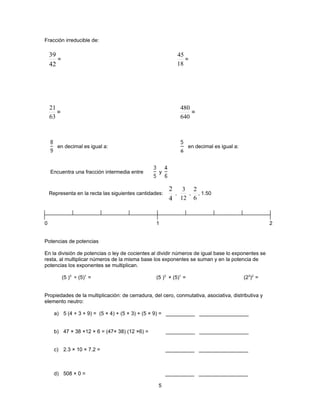Fracción irreducible de:

    39                                                           45
       =                                                            =
    42                                                           18




    21                                                            480
       =                                                              =
    63                                                            640



       en decimal es igual a:                                       en decimal es igual a:



    Encuentra una fracción intermedia entre        y


                                                         2         3 2
    Representa en la recta las siguientes cantidades:        ,      , , 1.50
                                                         4        12 6



0                                                 1                                                    2


Potencias de potencias

En la división de potencias o ley de cocientes al dividir números de igual base lo exponentes se
resta, al multiplicar números de la misma base los exponentes se suman y en la potencia de
potencias los exponentes se multiplican.

           (5 )3 ÷ (5)1 =                         (5 )3 × (5)1 =                             (23)2 =


Propiedades de la multiplicación: de cerradura, del cero, conmutativa, asociativa, distributiva y
elemento neutro:

      a) 5 (4 + 3 + 9) = (5 × 4) + (5 × 3) + (5 × 9) = __________ _________________


      b) 47 × 38 ×12 × 6 = (47× 38) (12 ×6) =           __________ _________________


      c) 2.3 × 10 × 7.2 =                               __________ _________________



      d) 508 × 0 =                                      __________ _________________

                                                   5
 