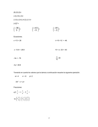 (8) (5) (2)=

(-4) (+5) (-3)=

(-3.3) (-2.4) (-4.2) (-2.1)=

(+2)5 =

 − 36                           + 4.5             − 81
 3 =
                                −5 =
                                                    − .3  =
                                                           
                                                       


Ecuaciones.

x +13 = 28                                              -t +10 +12 = -46




z -13.6 = -28.8                                         15 + a –32 = -63




- 6x = - 78



-3y = 28.8



Tomando en cuenta los valores que te damos a continuación resuelve la siguiente operación:

  e= -4        x = -6        p= 2


  -3e2 - x + p=


Fracciones:

      3        3         3
a)3       +1       - 2       =
      5        4         6

    2         1 2
b)  3        2   
    4         6 5




                                               7
 